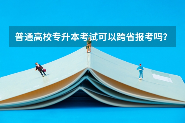 普通高校专升本考试可以跨省报考吗？