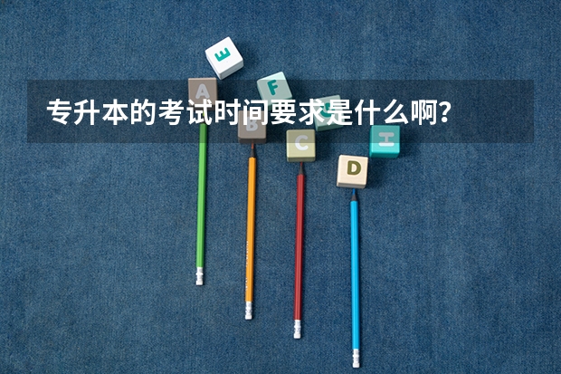 专升本的考试时间要求是什么啊？