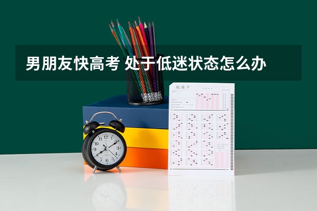 男朋友快高考 处于低迷状态怎么办 我应该怎么安慰他？