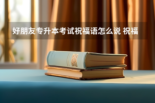 好朋友专升本考试祝福语怎么说 祝福考生专升本的祝福