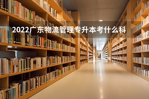 2022广东物流管理专升本考什么科目