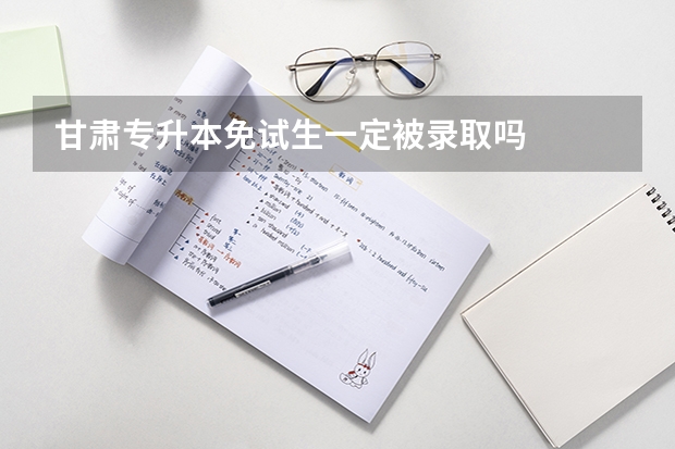 甘肃专升本免试生一定被录取吗