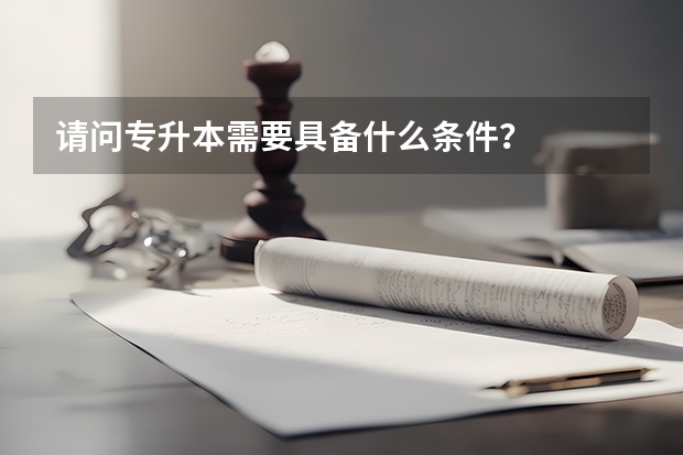 请问专升本需要具备什么条件？