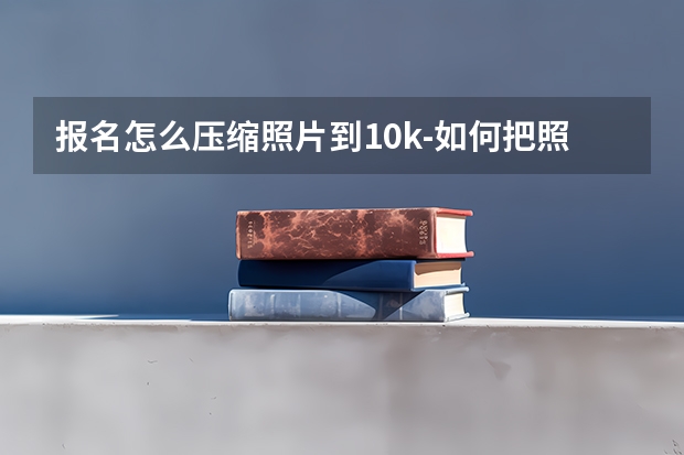 报名怎么压缩照片到10k-如何把照片压缩到10k