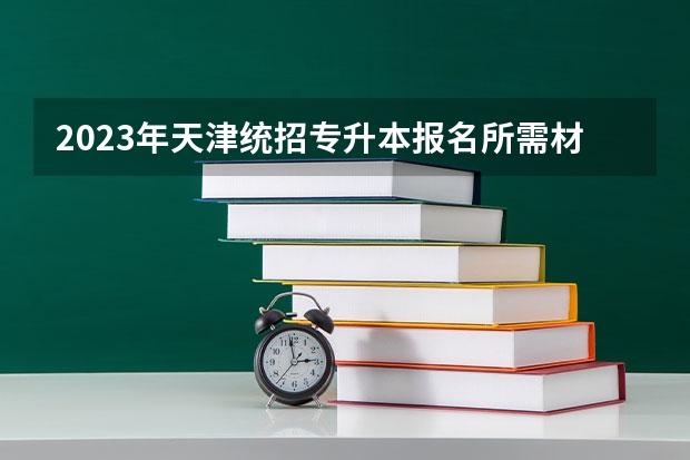 2023年天津统招专升本报名所需材料有哪些？
