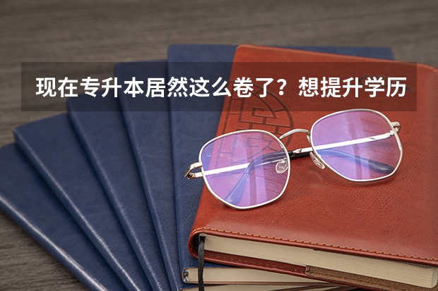 现在专升本居然这么卷了？想提升学历的大专生还有什么出路？