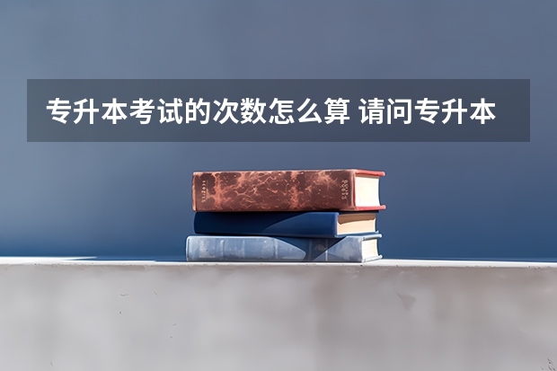 专升本考试的次数怎么算 请问专升本能考几次？