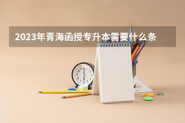 2023年青海函授专升本需要什么条件 要求有哪些？