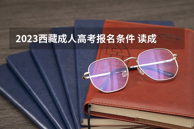 2023西藏成人高考报名条件 读成考需要什么要求？