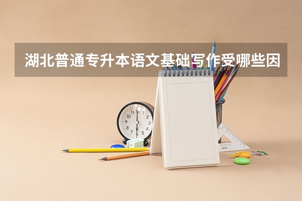 湖北普通专升本语文基础写作受哪些因素影响？不同文体有哪些特点？