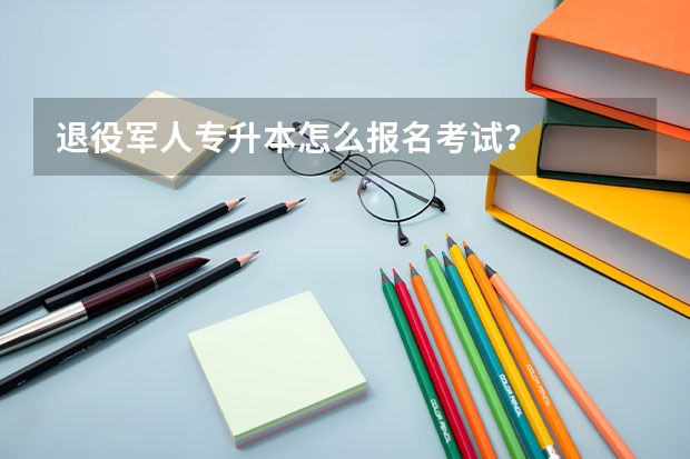 退役军人专升本怎么报名考试？