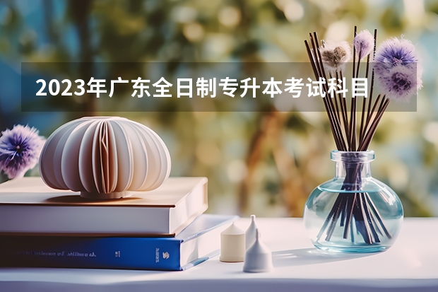 2023年广东全日制专升本考试科目都有哪些？