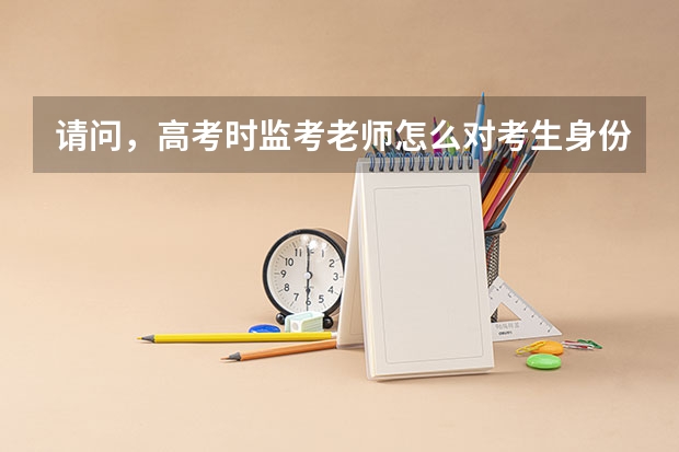 请问，高考时监考老师怎么对考生身份检查是否本人，是否要准考证，身份证，监考老师手上还有考生信息吗？
