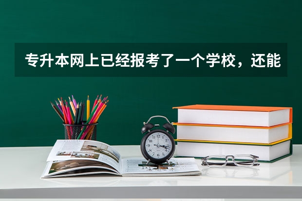 专升本网上已经报考了一个学校，还能改报另一个学校么？ 如果可以改怎么取消之前的网上报名？