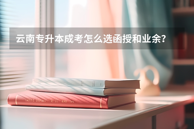 云南专升本成考怎么选函授和业余？