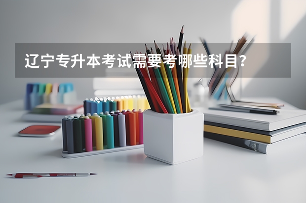 辽宁专升本考试需要考哪些科目？