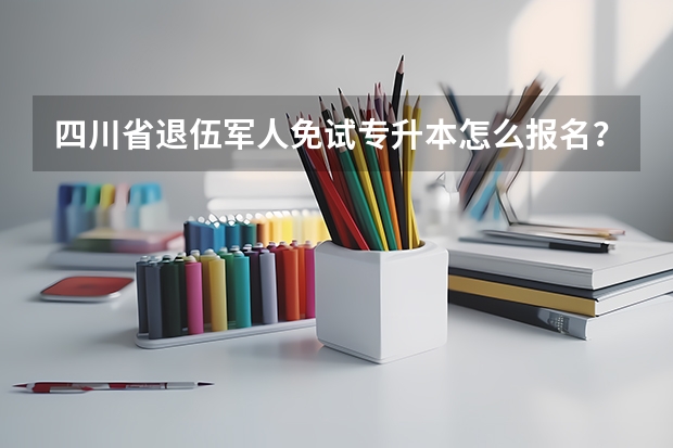 四川省退伍军人免试专升本怎么报名？有哪些问题需要注意？