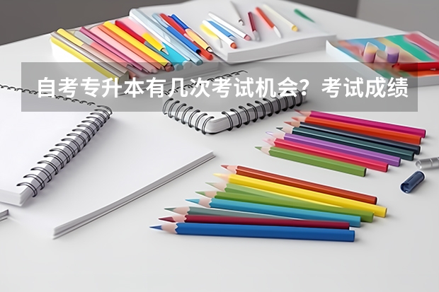 自考专升本有几次考试机会？考试成绩有有效期吗？