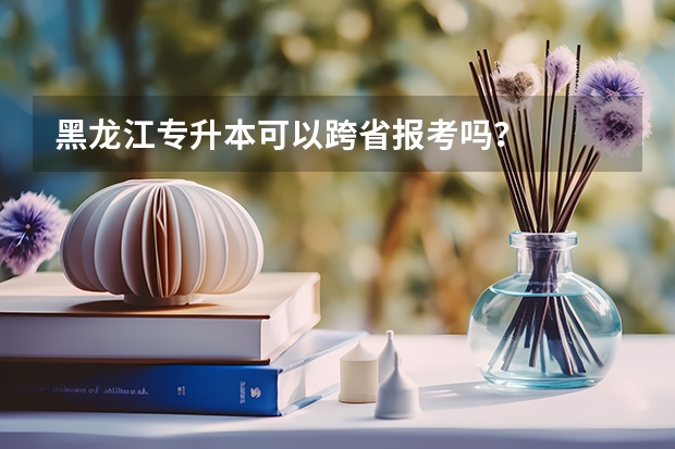黑龙江专升本可以跨省报考吗？